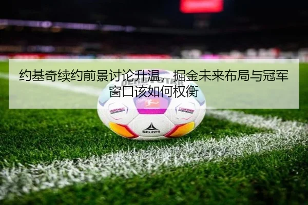 约基奇续约前景讨论升温，掘金未来布局与冠军窗口该如何权衡